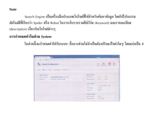 Note
Search Engine เป็นเครื่องมือประเภทเว็บไซต์ที่ใช้สาหรับค้นหาข้อมูล โดยใช้โปรแกรม
อัตโนมัติที่เรียกว่า Spider หรือ Robot ในการเก็บรวบรวมคีย์เวิร์ด (Keyword) และรายละเอียด
(description) เกี่ยวกับเว็บไซต์ต่างๆ
การกาหนดค่าในส่วน System
ในส่วนนี้จะกาหนดค่าให้กับระบบ (ซึ่งบางส่วนไม่จาเป็นต้องปรับแก้ไขค่าใดๆ) โดยแบ่งเป็น 4
 