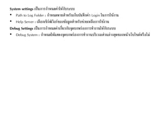 System settings เป็นการกาหนดค่าให้กับระบบ
• Path to Log Folder : กาหนดพาธสาหรับเก็บบันทึกค่า Login ในการใช้งาน
• Help Server : เลือกเซิร์ฟเวิอร์ของข้อมูลสาหรับช่วยเหลือการใช้งาน
Debug Settings เป็นการกาหนดค่าเกี่ยวกับจุดบกพร่องการทางานให้กับระบบ
• Debug System : กาหนดให้แสดงจุดบกพร่องการทางานบริเวณส่วนล่างสุดของหน้าเว็บไซต์หรือไม่
 
