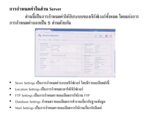 การกาหนดค่าในส่วน Server
ส่วนนี้เป็นการกาหนดค่าให้กับระบบของเซิร์ฟเวอร์ทั้งหมด โดยแบ่งการ
การกาหนดค่าออกเป็น 5 ส่วนด้วยกัน
• Sever Settings เป็นการกาหนดค่าระบบเซิร์ฟเวอร์ โดยมีรายละเอียดดังนี้
• Location Settings เป็นการกาหนดเวลาให้เซิร์ฟเวอร์
• FTP Settings เป็นการกาหนดรายละเอียดการใช้งาน FTP
• Database Settings กาหนดรายละเอียดการทางานเกี่ยวกับฐานข้อมูล
• Mail Settings เป็นการกาหนดรายละเอียดการใช้งานเกี่ยวกับอีเมล์
 