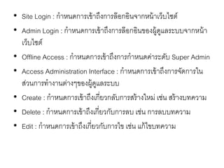 • Site Login : กาหนดการเข้าถึงการล๊อกอินจากหน้าเว็บไซต์
• Admin Login : กาหนดการเข้าถึงการล๊อกอินของผู้ดูแลระบบจากหน้า
เว็บไซต์
• Offline Access : กาหนดการเข้าถึงการกาหนดค่าระดับ Super Admin
• Access Administration Interface : กาหนดการเข้าถึงการจัดการใน
ส่วนการทางานต่างๆของผู้ดูแลระบบ
• Create : กาหนดการเข้าถึงเกี่ยวกลับการสร้างใหม่ เช่น สร้างบทความ
• Delete : กาหนดการเข้าถึงเกี่ยวกับการลบ เช่น การลบบทความ
• Edit : กาหนดการเข้าถึงเกี่ยวกับการไข เช่น แก้ไขบทความ
 