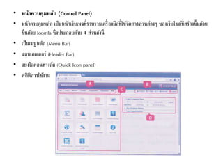 • หน้าควบคุมหลัก (Control Panel)
• หน้าควบคุมหลัก เป็นหน้าเว็บเพจที่รวบรวมเครื่องมือที่ใช้จัดการส่วนต่างๆ ของเว็บไซต์ที่สร้างขึ้นด้วย
ขึ้นด้วย Joomla ซึ่งประกอบด้วย 4 ส่วนดังนี้
• เป็นเมนูหลัก (Menu Bar)
• แถบเฮดเดอร์ (Header Bar)
• แผงไอคอนทางลัด (Quick Icon panel)
• สถิติการใช้งาน
 