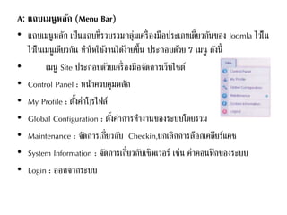 A: แถบเมนูหลัก (Menu Bar)
• แถบเมนูหลัก เป็นแถบที่รวบรวมกลุ่มเครื่องมือประเภทเดี้ยวกันของ Joomla ไว้ใน
ไว้ในเมนูเดียวกัน ทาใหใช้งานได้ง่ายขึ้น ประกอบด้วย 7 เมนู ดังนี้
• เมนู Site ประกอบด้วยเครื่องมือจัดการเว็บไซต์
• Control Panel : หน้าควบคุมหลัก
• My Profile : ตั้งค่าโ)รไฟล์
• Global Configuration : ตั้งค่าการทางานของระบบโดยรวม
• Maintenance : จัดการเกี่ยวกับ Checkin,ยกเลิกการล๊อกเคลียร์แคช
• System Information : จัดการเกี่ยวกับเซิพเวอร์ เช่น ค่าคอนฟิกของระบบ
• Login : ออกจากระบบ
 
