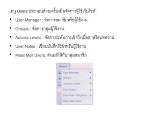 เมนู Users ประกอบด้วยเครื่องมือจัดการผู้ใช้เว็บไซต์
• User Manager : จัดการสมาชิกหรือผู้ใช้งาน
• Groups : จัดการกลุ่มผู้ใช้งาน
• Access Levels : จัดการระดับการเข้าถึงเนื้อหาหรือบทความ
• User Notes : เขียนบันทึกไว้สาหรับผู้ใช้งาน
• Mass Mail Users: ส่งเมล์ให้กับกลุ่มสมาชิก
 