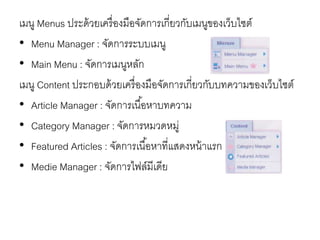 เมนู Menus ประด้วยเครื่องมือจัดการเกี่ยวกับเมนูของเว็บไซต์
• Menu Manager : จัดการระบบเมนู
• Main Menu : จัดการเมนูหลัก
เมนู Content ประกอบด้วยเครื่องมือจัดการเกี่ยวกับบทความของเว็บไซต์
• Article Manager : จัดการเนื้อหาบทความ
• Category Manager : จัดการหมวดหมู่
• Featured Articles : จัดการเนื้อหาที่แสดงหน้าแรก
• Medie Manager : จัดการไฟล์มีเดีย
 