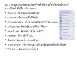 เมนู Components ประกอบด้วยเครื่องมือจัดการเกี่ยวกับคอมโพเนนต์
ต่างๆที่ติดตั้งเพื่อใช้งานใน Joomla
• Banners : จัดการแบนเนอร์โฆษณา
• Contacts : จัดการรายชื่อผู้ติดต่อ
• Joomla Update : แจ้งเตือนการอัพเดตเวอร์ชั่น Joomla
• Messaging : จัดการข้อความที่ส้งมาถึงเรา
• Newsfeeds : จัดการข่าวสารแบบ RSS
• Redirect : จัดการลิงค์ URL
• Search : จัดการเกี่ยวกับการค้นหา
• Smart Search : จัดการระบบการค้นหาข้อมูลอัจฉริยะในเว็บไซต์
• Weblinks : จัดการกับรายชื่อลิงค์
 