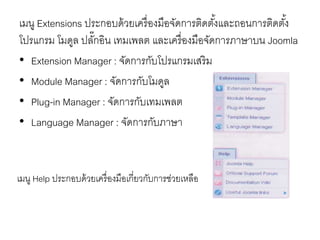 เมนู Extensions ประกอบด้วยเครื่องมือจัดการติดตั้งและถอนการติดตั้ง
โปรแกรม โมดูล ปลั๊กอิน เทมเพลต และเครื่องมือจัดการภาษาบน Joomla
• Extension Manager : จัดการกับโปรแกรมเสริม
• Module Manager : จัดการกับโมดูล
• Plug-in Manager : จัดการกับเทมเพลต
• Language Manager : จัดการกับภาษา
เมนู Help ประกอบด้วยเครื่องมือเกี่ยวกับการช่วยเหลือ
 