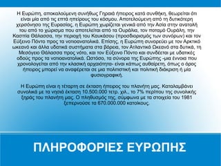 ΠΛΗΡΟΦΟΡΙΕΣ ΕΥΡΩΠΗΣ
H Ευρώπη, αποκαλούμενη συνήθως Γηραιά ήπειρος κατά συνθήκη, θεωρείται ότι
είναι μία από τις επτά ηπείρους του κόσμου. Αποτελούμενη από τη δυτικότερη
χερσόνησο της Ευρασίας, η Ευρώπη χωρίζεται γενικά από την Ασία στην ανατολή
του από το χώρισμα που αποτελείται από τα Ουράλια, τον ποταμό Ουράλη, την
Κασπία Θάλασσα, την περιοχή του Καυκάσου (προσδιορισμός των συνόρων) και τον
Εύξεινο Πόντο προς τα νοτιοανατολικά. Επίσης, η Ευρώπη συνορεύει με τον Αρκτικό
ωκεανό και άλλα υδατικά συστήματα στα βόρεια, τον Ατλαντικό Ωκεανό στα δυτικά, τη
Μεσόγειο Θάλασσα προς νότο, και τον Εύξεινο Πόντο και συνδέεται με υδατικές
οδούς προς τα νοτιοανατολικά. Ωστόσο, τα σύνορα της Ευρώπης -μια έννοια που
χρονολογείται από την κλασική αρχαιότητα- είναι κάπως αυθαίρετη, όπως ο όρος
ήπειρος μπορεί να αναφέρεται σε μια πολιτιστική και πολιτική διάκριση ή μία
φυσιογραφική.
Η Ευρώπη είναι η τέταρτη σε έκταση ήπειρος του πλανήτη μας. Καταλαμβάνει
συνολικά με τα νησιά έκταση 10.500.000 τετρ. χιλ., το 7% περίπου της συνολικής
ξηράς του πλανήτη μας. Ο πληθυσμός της, σύμφωνα με τα στοιχεία του 1981
ξεπερνούσε τα 670.000.000 κατοίκους.
 