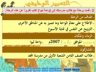 ‫القراءة‬‫التطبيقات‬‫خروج‬ ‫الرئيسة‬ ‫القائمة‬‫القصة‬ ‫الدرس‬ ‫بداية‬‫الدرس‬ ‫نهاية‬
2‫إلى‬ ‫مدرستك‬ ‫طالب‬ ‫مع‬ ‫برحلة‬ ‫قمت‬ ‫ـ‬(‫ليوا‬ ‫واحة‬)‫الرحلة‬ ‫هذه‬ ‫عن‬ ‫تقريرا‬ ‫اكتب‬.
‫الرحلة‬ ‫من‬ ‫اهلدف‬ ‫ـ‬.
‫األخرى‬ ‫املناطق‬ ‫عن‬ ‫به‬ ‫تتميز‬ ‫وما‬ ‫الواحة‬ ‫معامل‬ ‫على‬ ‫االطالع‬ ‫ـ‬
‫األسبوع‬ ‫هناية‬ ‫يف‬ ‫النفس‬ ‫عن‬ ‫الرتويح‬ ‫ـ‬
‫واملكان‬ ‫الزمان‬ ‫ـ‬.
‫ـ‬.......‫املوافق‬/ .. /..2007‫ليوا‬ ‫واحة‬ ‫ـ‬ ‫م‬
‫كون‬‫املشار‬ ‫ـ‬
‫اجملد‬ ‫مدرسة‬ ‫من‬ ‫األوىل‬ ‫الشعبة‬ ‫الثامن‬ ‫الصف‬ ‫طالب‬ ‫ـ‬
 