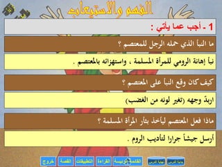 ‫القراءة‬‫التطبيقات‬‫خروج‬ ‫الرئيسة‬ ‫القائمة‬‫القصة‬ ‫الدرس‬ ‫بداية‬‫الدرس‬ ‫نهاية‬
1‫ـ‬‫يأتي‬ ‫عما‬ ‫أجب‬:
‫؟‬ ‫للمعتصم‬ ‫الرجل‬ ‫محله‬ ‫الذي‬ ‫النبأ‬ ‫ما‬
‫باملعتصم‬ ‫ائه‬‫ز‬‫واسته‬ ، ‫املسلمة‬ ‫أة‬‫ر‬‫للم‬ ‫الرومي‬ ‫إهانة‬ ‫نبأ‬.
‫؟‬ ‫املعتصم‬ ‫على‬ ‫النبأ‬ ‫وقع‬ ‫كان‬‫كيف‬
‫وجهه‬ ‫بد‬‫ر‬‫ا‬(‫الغضب‬ ‫من‬ ‫لونه‬ ‫تغري‬)
‫؟‬ ‫املسلمة‬ ‫أة‬‫ر‬‫امل‬ ‫بثأر‬ ‫ليأخذ‬ ‫املعتصم‬ ‫فعل‬ ‫ماذا‬
‫الروم‬ ‫لتأديب‬ ‫ا‬‫ر‬‫ا‬‫ر‬‫ج‬ ً‫ا‬‫جيش‬ ‫أرسل‬.
 