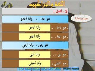 ‫القراءة‬‫التطبيقات‬‫خروج‬ ‫الرئيسة‬ ‫القائمة‬‫القصة‬ ‫الدرس‬ ‫بداية‬‫الدرس‬ ‫نهاية‬
3‫ـ‬‫أكمل‬:
‫غدا‬ ‫هو‬،‫أغدو‬ ‫وأنا‬ ‫إجابة‬ ‫نموذج‬
‫ـ‬‫دعا‬ ‫هو‬،......................‫أدعو‬ ‫وأنا‬
‫ـ‬‫عفا‬ ‫هو‬,......................‫أعفو‬ ‫وأنا‬
‫ر‬ ‫هو‬‫مى‬،‫أرمي‬ ‫وأنا‬
‫ـ‬‫بىن‬ ‫هو‬،......................‫أبين‬ ‫وأنا‬
‫ـ‬‫هو‬، ‫أعطى‬......................‫أعطي‬ ‫وأنا‬
 