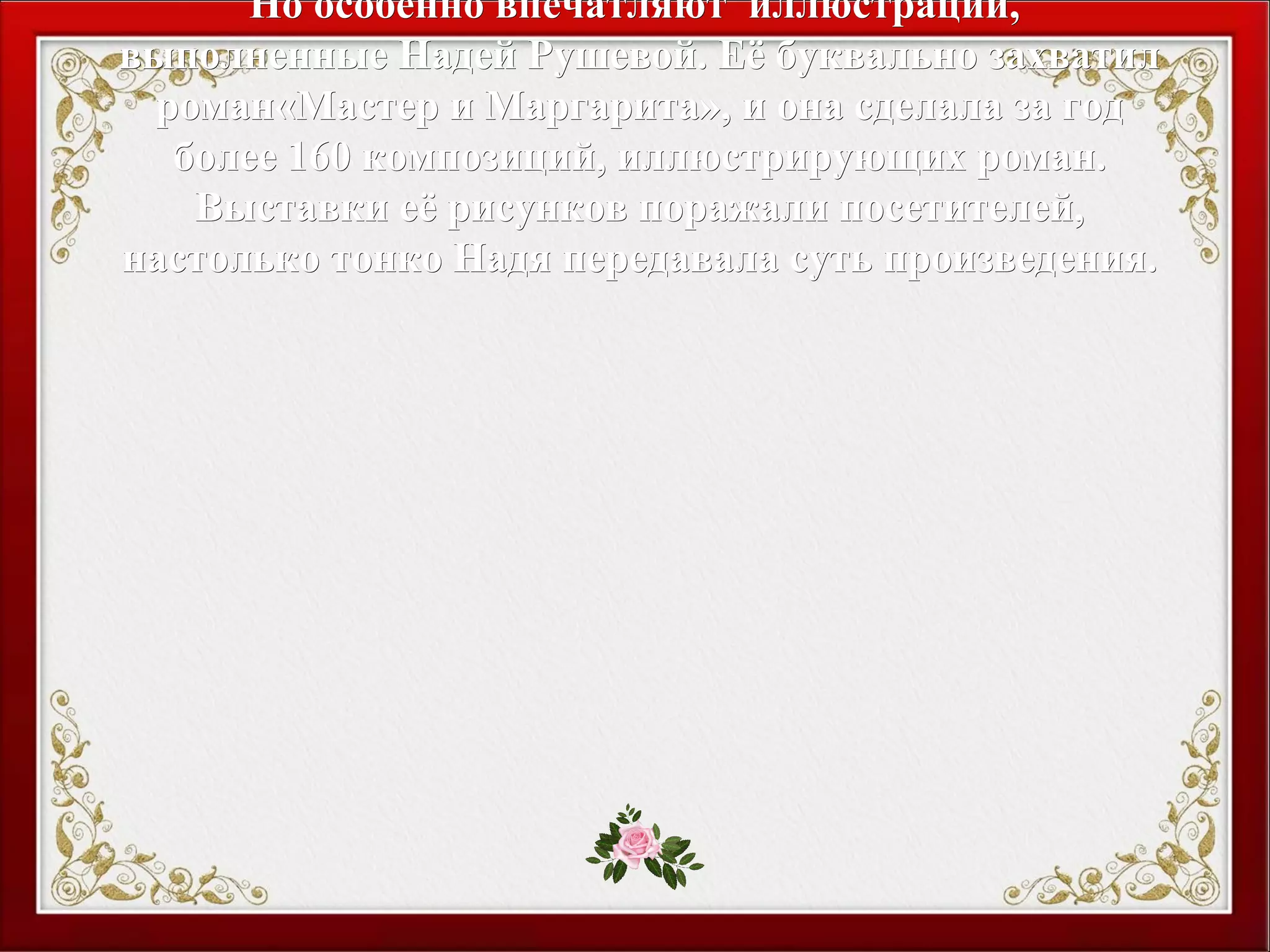 Но особенно впечатляют иллюстрации,Но особенно впечатляют иллюстрации,
выполненные Надей Рушевой. Её буквально захватилвыполненные Надей Рушевой. Её буквально захватил
роман«Мастер и Маргарита», и она сделала за годроман«Мастер и Маргарита», и она сделала за год
более 160 композиций, иллюстрирующих роман.более 160 композиций, иллюстрирующих роман.
Выставки её рисунков поражали посетителей,Выставки её рисунков поражали посетителей,
настолько тонко Надя передавала суть произведения.настолько тонко Надя передавала суть произведения.
 