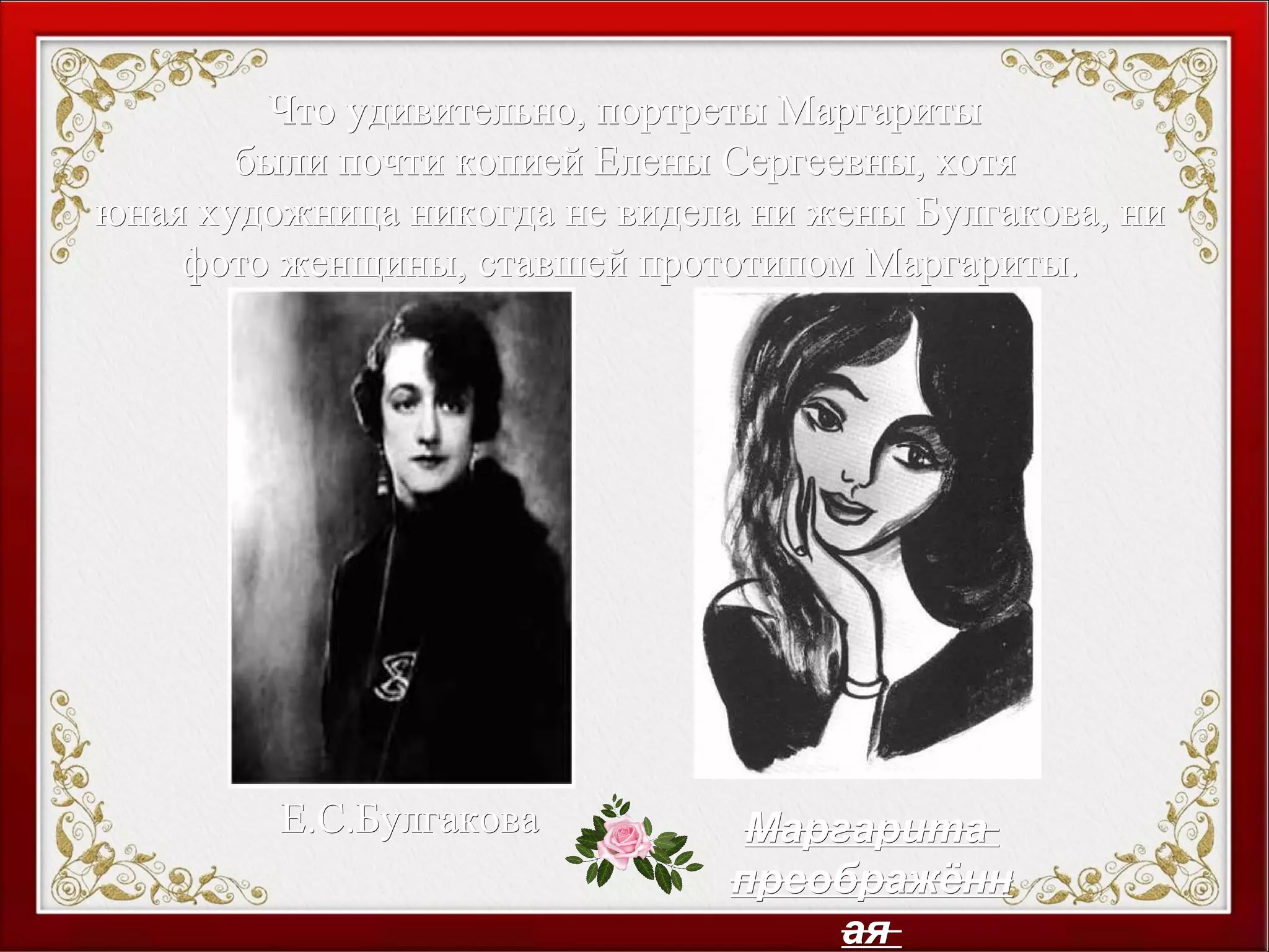 Что удивительно, портреты МаргаритыЧто удивительно, портреты Маргариты
были почти копией Елены Сергеевны, хотябыли почти копией Елены Сергеевны, хотя
юная художница никогда не видела ни жены Булгакова, ниюная художница никогда не видела ни жены Булгакова, ни
фото женщины, ставшей прототипом Маргариты.фото женщины, ставшей прототипом Маргариты.
Е.С.БулгаковаЕ.С.Булгакова МаргаритаМаргарита
преображённпреображённ
аяая
 