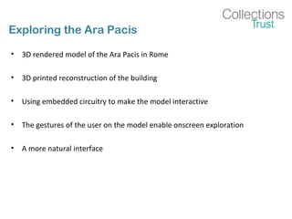 Exploring the Ara Pacis
• 3D rendered model of the Ara Pacis in Rome
• 3D printed reconstruction of the building
• Using embedded circuitry to make the model interactive
• The gestures of the user on the model enable onscreen exploration
• A more natural interface
 