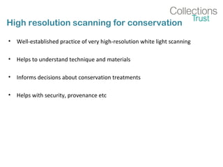 High resolution scanning for conservation
• Well-established practice of very high-resolution white light scanning
• Helps to understand technique and materials
• Informs decisions about conservation treatments
• Helps with security, provenance etc
 