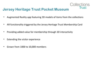 Jersey Heritage Trust Pocket Museum
• Augmented Reality app featuring 3D models of items from the collections
• AR functionality triggered by the Jersey Heritage Trust Membership Card
• Providing added value for membership through 3D interactivity
• Extending the visitor experience
• Grown from 1000 to 10,000 members
 