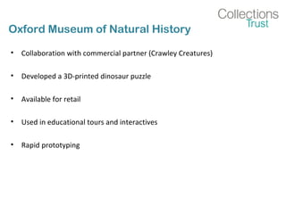 Oxford Museum of Natural History
• Collaboration with commercial partner (Crawley Creatures)
• Developed a 3D-printed dinosaur puzzle
• Available for retail
• Used in educational tours and interactives
• Rapid prototyping
 