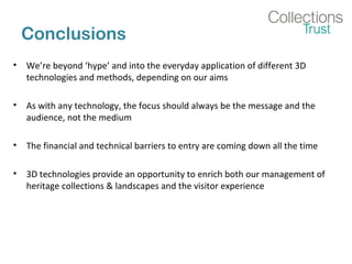 Conclusions
• We’re beyond ‘hype’ and into the everyday application of different 3D
technologies and methods, depending on our aims
• As with any technology, the focus should always be the message and the
audience, not the medium
• The financial and technical barriers to entry are coming down all the time
• 3D technologies provide an opportunity to enrich both our management of
heritage collections & landscapes and the visitor experience
 