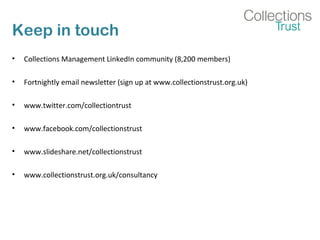 Keep in touch
• Collections Management LinkedIn community (8,200 members)
• Fortnightly email newsletter (sign up at www.collectionstrust.org.uk)
• www.twitter.com/collectiontrust
• www.facebook.com/collectionstrust
• www.slideshare.net/collectionstrust
• www.collectionstrust.org.uk/consultancy
 