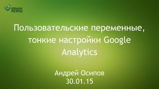 Пользовательские переменные,
тонкие настройки Google
Analytics
Андрей Осипов
30.01.15
 