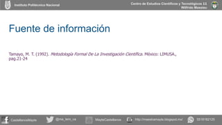 Instituto Politécnico Nacional
CastellanosMayte @ma_tero_ca MayteCastellanos 5518182125http://maestramayte.blogspot.mx/
Centro de Estudios Científicos y Tecnológicos 11
Wilfrido Massieu
Fuente de información
Tamayo, M. T. (1992). Metodología Formal De La Investigación Científica. México: LIMUSA.,
pag.21-24
 