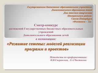 Государственное бюджетное образовательное учреждениеГосударственное бюджетное образовательное учреждение
Дополнительного образования детейДополнительного образования детей
Дом детского творчестваДом детского творчества
Центрального районаЦентрального района
Санкт-ПетербургаСанкт-Петербурга
«Фонтанка – 32»«Фонтанка – 32»
Смотр-конкурс
достижений Государственных бюджетных образовательных
учреждений
Дополнительного образования детей
в номинации:
«Развитие сетевых моделей реализации«Развитие сетевых моделей реализации
программ и проектов»программ и проектов»
Методисты по профориентации:
Н.В.Сперанская, Л.А.Чистякова
 