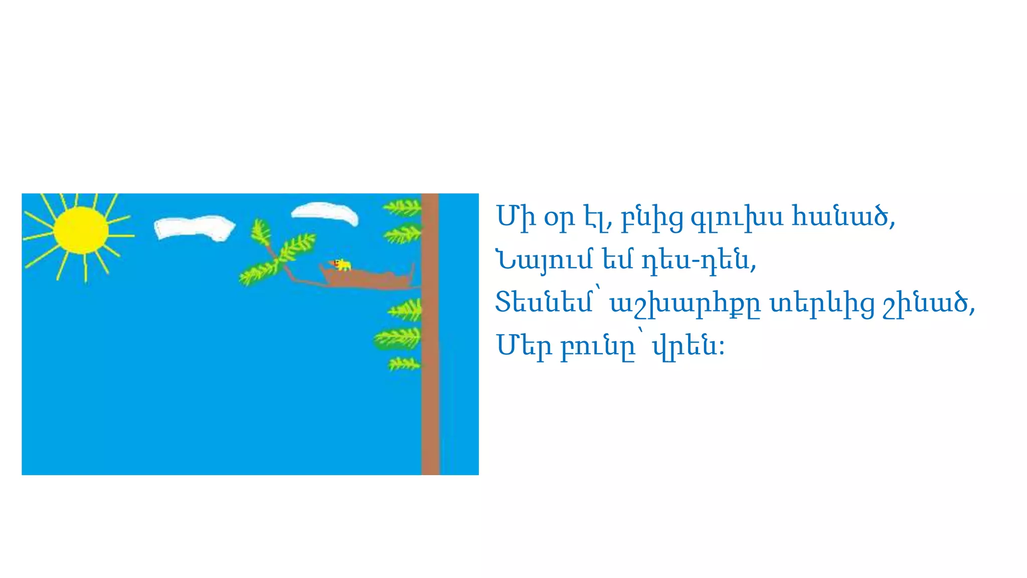 Մի օր էլ, բնից գլուխս հանած,
Նայում եմ դես-դեն,
Տեսնեմ՝ աշխարհքը տերևից շինած,
Մեր բունը՝ վրեն:
 