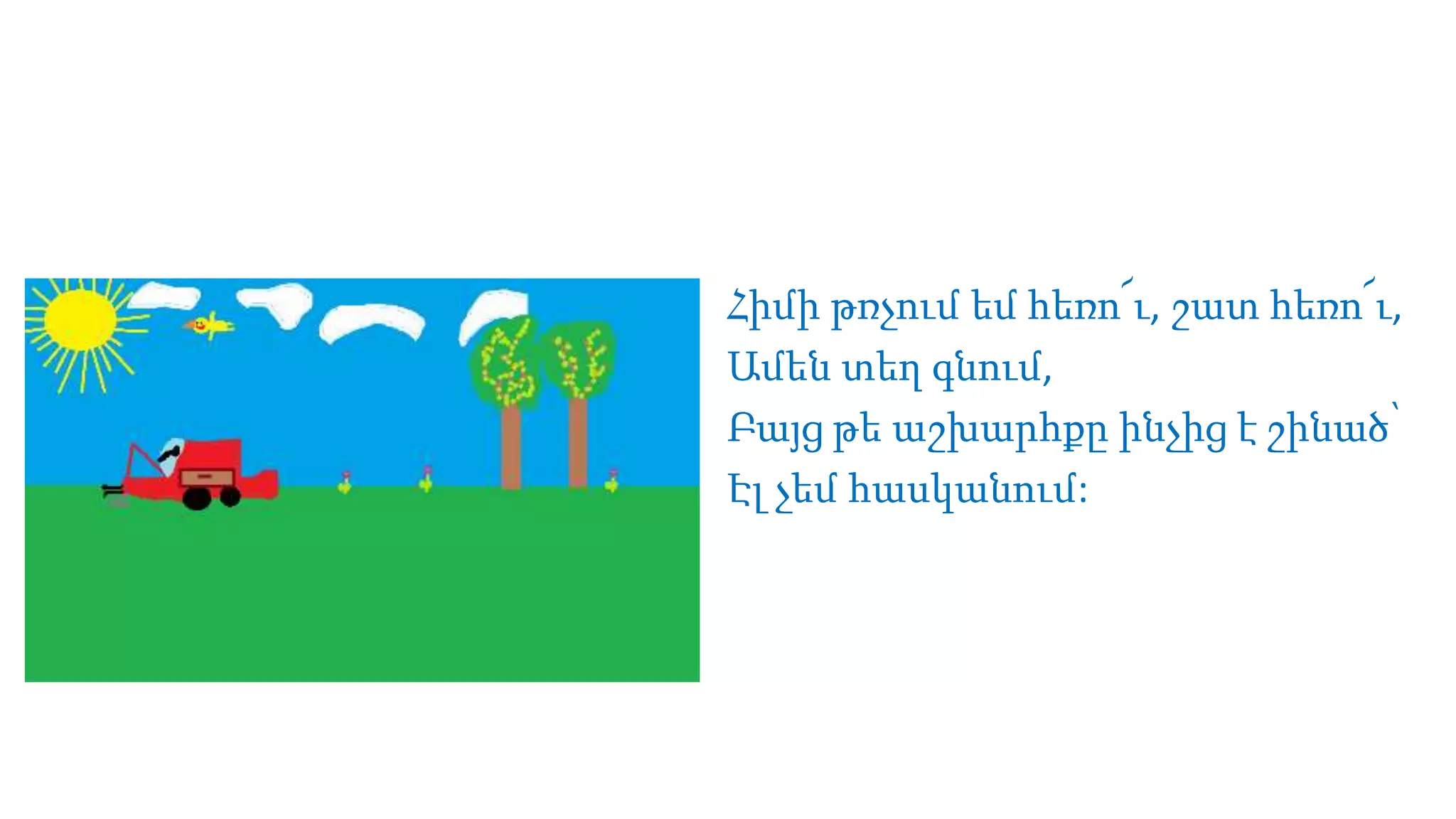 Հիմի թռչում եմ հեռո՜ւ, շատ հեռո՜ւ,
Ամեն տեղ գնում,
Բայց թե աշխարհքը ինչից է շինած՝
Էլ չեմ հասկանում:
 