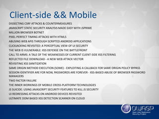 Client-side && Mobile
DISSECTING CSRF ATTACKS & COUNTERMEASURES
JAVASCRIPT STATIC SECURITY ANALYSIS MADE EASY WITH JSPRIME
MILLION BROWSER BOTNET
PIXEL PERFECT TIMING ATTACKS WITH HTML5
ABUSING WEB APIS THROUGH SCRIPTED ANDROID APPLICATIONS
CLICKJACKING REVISITED: A PERCEPTUAL VIEW OF UI SECURITY
THE WEB IS VULNERABLE: XSS DEFENSE ON THE BATTLEFRONT
CALL TO ARMS: A TALE OF THE WEAKNESSES OF CURRENT CLIENT-SIDE XSS FILTERING
REFLECTED FILE DOWNLOAD - A NEW WEB ATTACK VECTOR
REVISITING XSS SANITIZATION
SAME ORIGIN METHOD EXECUTION (SOME) - EXPLOITING A CALLBACK FOR SAME ORIGIN POLICY BYPASS
SESSION IDENTIFIER ARE FOR NOW, PASSWORDS ARE FOREVER - XSS-BASED ABUSE OF BROWSER PASSWORD
MANAGERS
TWO FACTOR FAILURE
THE INNER WORKINGS OF MOBILE CROSS-PLATFORM TECHNOLOGIES
JS SUICIDE: USING JAVASCRIPT SECURITY FEATURES TO KILL JS SECURITY
UI REDRESSING ATTACKS ON ANDROID DEVICES REVISITED
ULTIMATE DOM BASED XSS DETECTION SCANNER ON CLOUD
 