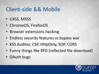 Client-side && Mobile
• UXSS, MXSS
• ChromeOS, FirefoxOS
• Browser extensions hacking
• Endless security features vs bypass war
• XSS Auditor, CSP, HttpOnly, SOP, CORS
• Funny things like RFD (reflected file download)
• OAuth bugs
 