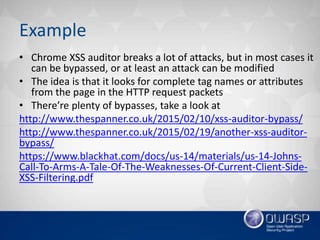 Example
• Chrome XSS auditor breaks a lot of attacks, but in most cases it
can be bypassed, or at least an attack can be modified
• The idea is that it looks for complete tag names or attributes
from the page in the HTTP request packets
• There’re plenty of bypasses, take a look at
http://www.thespanner.co.uk/2015/02/10/xss-auditor-bypass/
http://www.thespanner.co.uk/2015/02/19/another-xss-auditor-
bypass/
https://www.blackhat.com/docs/us-14/materials/us-14-Johns-
Call-To-Arms-A-Tale-Of-The-Weaknesses-Of-Current-Client-Side-
XSS-Filtering.pdf
 