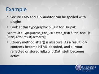 Example
• Secure CMS and XSS Auditor can be spoiled with
plugins
• Look at this typographic plugin for Drupal:
var result = Typographus_Lite_UTF8.typo_text( $(this).text() );
$(this).after(result).remove();
• JQuery method after() is insecure. As a result, div
contents become HTML-decoded, and all your
reflected or stored <script> stuff becomes
active
 