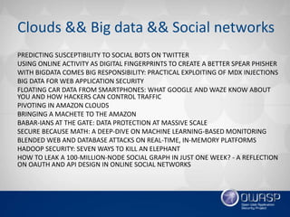 Clouds && Big data && Social networks
PREDICTING SUSCEPTIBILITY TO SOCIAL BOTS ON TWITTER
USING ONLINE ACTIVITY AS DIGITAL FINGERPRINTS TO CREATE A BETTER SPEAR PHISHER
WITH BIGDATA COMES BIG RESPONSIBILITY: PRACTICAL EXPLOITING OF MDX INJECTIONS
BIG DATA FOR WEB APPLICATION SECURITY
FLOATING CAR DATA FROM SMARTPHONES: WHAT GOOGLE AND WAZE KNOW ABOUT
YOU AND HOW HACKERS CAN CONTROL TRAFFIC
PIVOTING IN AMAZON CLOUDS
BRINGING A MACHETE TO THE AMAZON
BABAR-IANS AT THE GATE: DATA PROTECTION AT MASSIVE SCALE
SECURE BECAUSE MATH: A DEEP-DIVE ON MACHINE LEARNING-BASED MONITORING
BLENDED WEB AND DATABASE ATTACKS ON REAL-TIME, IN-MEMORY PLATFORMS
HADOOP SECURITY: SEVEN WAYS TO KILL AN ELEPHANT
HOW TO LEAK A 100-MILLION-NODE SOCIAL GRAPH IN JUST ONE WEEK? - A REFLECTION
ON OAUTH AND API DESIGN IN ONLINE SOCIAL NETWORKS
 