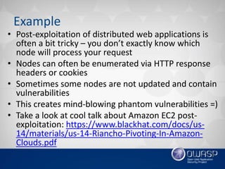 Example
• Post-exploitation of distributed web applications is
often a bit tricky – you don’t exactly know which
node will process your request
• Nodes can often be enumerated via HTTP response
headers or cookies
• Sometimes some nodes are not updated and contain
vulnerabilities
• This creates mind-blowing phantom vulnerabilities =)
• Take a look at cool talk about Amazon EC2 post-
exploitation: https://www.blackhat.com/docs/us-
14/materials/us-14-Riancho-Pivoting-In-Amazon-
Clouds.pdf
 