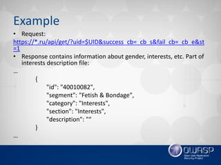 Example
• Request:
https://*.ru/api/get/?uid=$UID&success_cb=_cb_s&fail_cb=_cb_e&st
=1
• Response contains information about gender, interests, etc. Part of
interests description file:
…
{
"id": "40010082",
"segment": "Fetish & Bondage",
"category": "Interests",
"section": "Interests",
"description": "“
}
…
 