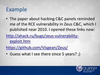 Example
• The paper about hacking C&C panels reminded
me of the RCE vulnerability in Zeus C&C, which I
published near 2010. I opened these links now:
http://ahack.ru/bugs/zeus-vulnerability-
exploit.htm
https://github.com/Visgean/Zeus/
• Guess what I see there since 5 years? ;)
 