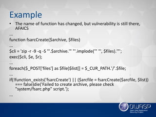 Example
• The name of function has changed, but vulnerability is still there,
AFAICS
...
function fsarcCreate($archive, $files)
...
$cli = 'zip -r -9 -q -S "'.$archive.'" "'.implode('" "', $files).'"';
exec($cli, $e, $r);
...
foreach($_POST['files'] as $file)$list[] = $_CUR_PATH.'/'.$file;
...
if(!function_exists('fsarcCreate') || ($arcfile = fsarcCreate($arcfile, $list))
=== false)die('Failed to create archive, please check
"system/fsarc.php" script.');
...
 