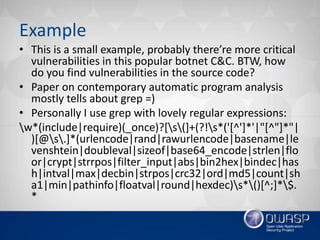 Example
• This is a small example, probably there’re more critical
vulnerabilities in this popular botnet C&C. BTW, how
do you find vulnerabilities in the source code?
• Paper on contemporary automatic program analysis
mostly tells about grep =)
• Personally I use grep with lovely regular expressions:
w*(include|require)(_once)?[s(]+(?!s*('[^']*'|"[^"]*"|
)[@s.]*(urlencode|rand|rawurlencode|basename|le
venshtein|doubleval|sizeof|base64_encode|strlen|flo
or|crypt|strrpos|filter_input|abs|bin2hex|bindec|has
h|intval|max|decbin|strpos|crc32|ord|md5|count|sh
a1|min|pathinfo|floatval|round|hexdec)s*()[^;]*$.
*
 