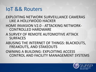 IoT && Routers
EXPLOITING NETWORK SURVEILLANCE CAMERAS
LIKE A HOLLYWOOD HACKER
HOME INVASION V2.0 - ATTACKING NETWORK-
CONTROLLED HARDWARE
A SURVEY OF REMOTE AUTOMOTIVE ATTACK
SURFACES
ABUSING THE INTERNET OF THINGS: BLACKOUTS,
FREAKOUTS, AND STAKEOUTS
OWNING A BUILDING: EXPLOITING ACCESS
CONTROL AND FACILITY MANAGEMENT SYSTEMS
 