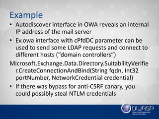 Example
• Autodiscover interface in OWA reveals an internal
IP address of the mail server
• Ev.owa interface with cPfdDC parameter can be
used to send some LDAP requests and connect to
different hosts (“domain controllers”)
Microsoft.Exchange.Data.Directory.SuitabilityVerifie
r.CreateConnectionAndBind(String fqdn, Int32
portNumber, NetworkCredential credential)
• If there was bypass for anti-CSRF canary, you
could possibly steal NTLM credentials
 