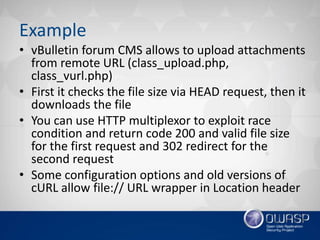 Example
• vBulletin forum CMS allows to upload attachments
from remote URL (class_upload.php,
class_vurl.php)
• First it checks the file size via HEAD request, then it
downloads the file
• You can use HTTP multiplexor to exploit race
condition and return code 200 and valid file size
for the first request and 302 redirect for the
second request
• Some configuration options and old versions of
cURL allow file:// URL wrapper in Location header
 