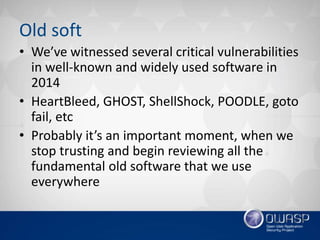 Old soft
• We’ve witnessed several critical vulnerabilities
in well-known and widely used software in
2014
• HeartBleed, GHOST, ShellShock, POODLE, goto
fail, etc
• Probably it’s an important moment, when we
stop trusting and begin reviewing all the
fundamental old software that we use
everywhere
 