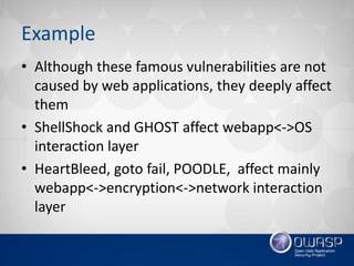 Example
• Although these famous vulnerabilities are not
caused by web applications, they deeply affect
them
• ShellShock and GHOST affect webapp<->OS
interaction layer
• HeartBleed, goto fail, POODLE, affect mainly
webapp<->encryption<->network interaction
layer
 