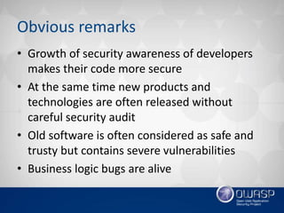 Obvious remarks
• Growth of security awareness of developers
makes their code more secure
• At the same time new products and
technologies are often released without
careful security audit
• Old software is often considered as safe and
trusty but contains severe vulnerabilities
• Business logic bugs are alive
 