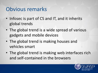 Obvious remarks
• Infosec is part of CS and IT, and it inherits
global trends
• The global trend is a wide spread of various
gadgets and mobile devices
• The global trend is making houses and
vehicles smart
• The global trend is making web interfaces rich
and self-contained in the browsers
 