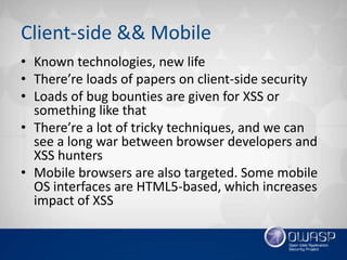 Client-side && Mobile
• Known technologies, new life
• There’re loads of papers on client-side security
• Loads of bug bounties are given for XSS or
something like that
• There’re a lot of tricky techniques, and we can
see a long war between browser developers and
XSS hunters
• Mobile browsers are also targeted. Some mobile
OS interfaces are HTML5-based, which increases
impact of XSS
 