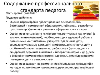 Содержание профессионального
стандарта педагогаЧасть третья: развитие
Трудовые действия:
• Оценка параметров и проектирование психологически
безопасной и комфортной образовательной среды, разработка
программ профилактики различных форм насилия в школе
• Освоение и применение психолого-педагогических технологий (в
том числе инклюзивных), необходимых для адресной работы с
различными контингентами учащихся: одаренные дети,
социально уязвимые дети, дети-мигранты, дети-сироты, дети с
особыми образовательными потребностями (аутисты, дети с
синдромом дефицита внимания и гиперактивностью и др.), дети
с ограниченными возможностями здоровья, дети с девиациями
поведения, дети с зависимостью
• Освоение и адекватное применение специальных технологий и
методов, позволяющих проводить коррекционно-развивающую
работу
 