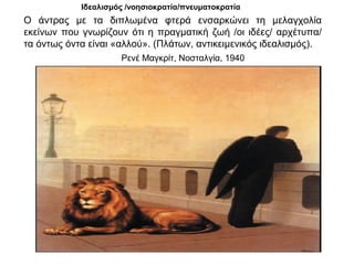 Ρενέ Μαγκρίτ, Νοσταλγία, 1940
Ιδεαλισμός /νοησιοκρατία/πνευματοκρατία
Ο άντρας με τα διπλωμένα φτερά ενσαρκώνει τη μελαγχολία
εκείνων που γνωρίζουν ότι η πραγματική ζωή /οι ιδέες/ αρχέτυπα/
τα όντως όντα είναι «αλλού». (Πλάτων, αντικειμενικός ιδεαλισμός).
 