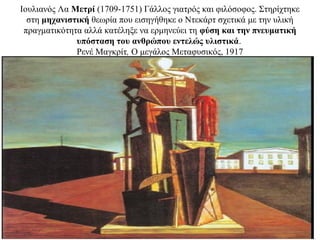 Ιουλιανός Λα Μετρί (1709-1751) Γάλλος γιατρός και φιλόσοφος. Στηρίχτηκε
στη μηχανιστική θεωρία που εισηγήθηκε ο Ντεκάρτ σχετικά με την υλική
πραγματικότητα αλλά κατέληξε να ερμηνεύει τη φύση και την πνευματική
υπόσταση του ανθρώπου εντελώς υλιστικά.
Ρενέ Μαγκρίτ, Ο μεγάλος Μεταφυσικός, 1917
 