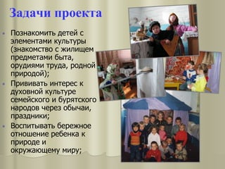 Задачи проекта
• Познакомить детей с
элементами культуры
(знакомство с жилищем
предметами быта,
орудиями труда, родной
природой);
• Прививать интерес к
духовной культуре
семейского и бурятского
народов через обычаи,
праздники;
• Воспитывать бережное
отношение ребенка к
природе и
окружающему миру;
 