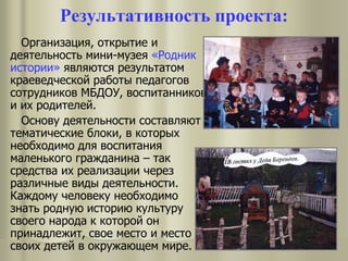 Результативность проекта:
Организация, открытие и
деятельность мини-музея «Родник
истории» являются результатом
краеведческой работы педагогов
сотрудников МБДОУ, воспитанников
и их родителей.
Основу деятельности составляют
тематические блоки, в которых
необходимо для воспитания
маленького гражданина – так
средства их реализации через
различные виды деятельности.
Каждому человеку необходимо
знать родную историю культуру
своего народа к которой он
принадлежит, свое место и место
своих детей в окружающем мире.
 